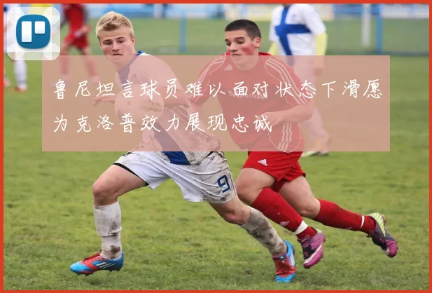 鲁尼坦言球员难以面对状态下滑愿为克洛普效力展现忠诚