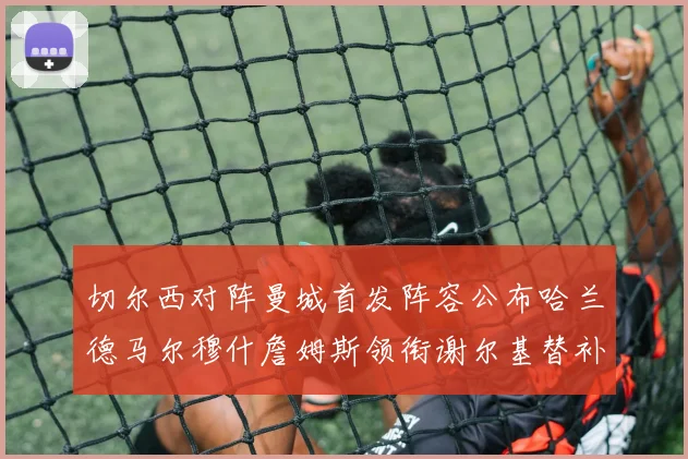 切尔西对阵曼城首发阵容公布哈兰德马尔穆什詹姆斯领衔谢尔基替补出战
