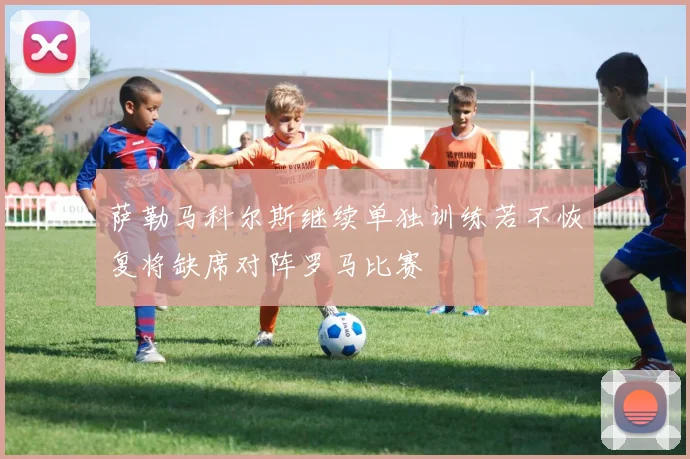 萨勒马科尔斯继续单独训练若不恢复将缺席对阵罗马比赛