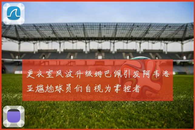 更衣室风波升级姆巴佩引发阿韦洛亚尴尬球员们自视为掌控者