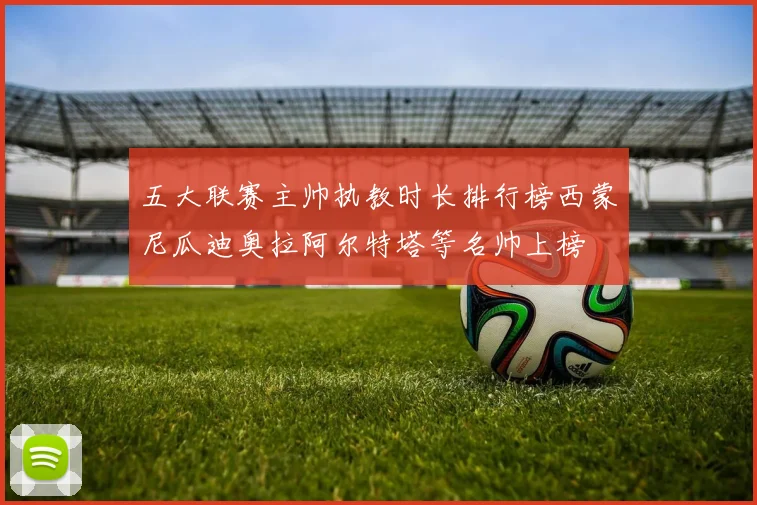 五大联赛主帅执教时长排行榜西蒙尼瓜迪奥拉阿尔特塔等名帅上榜