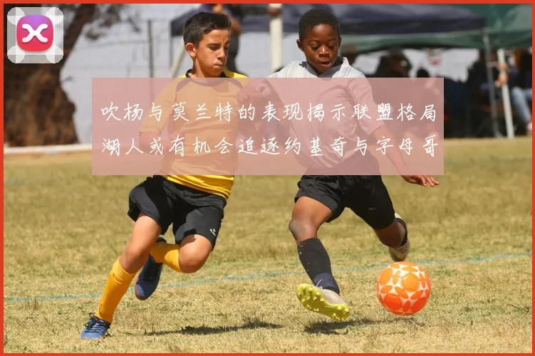 吹杨与莫兰特的表现揭示联盟格局湖人或有机会追逐约基奇与字母哥