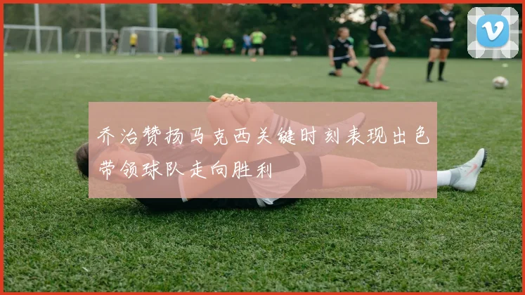 乔治赞扬马克西关键时刻表现出色带领球队走向胜利