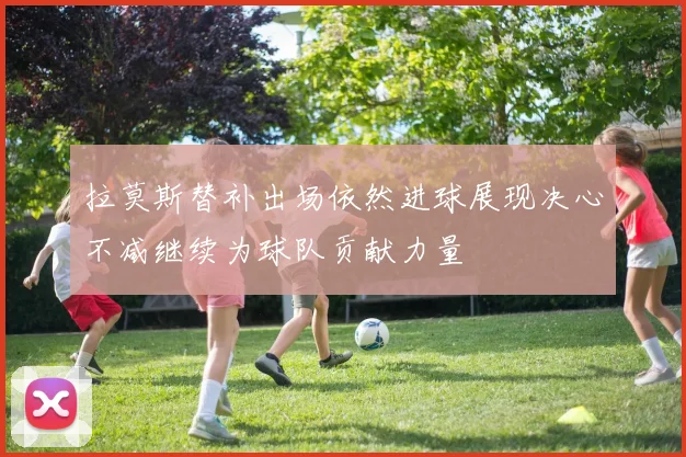拉莫斯替补出场依然进球展现决心不减继续为球队贡献力量