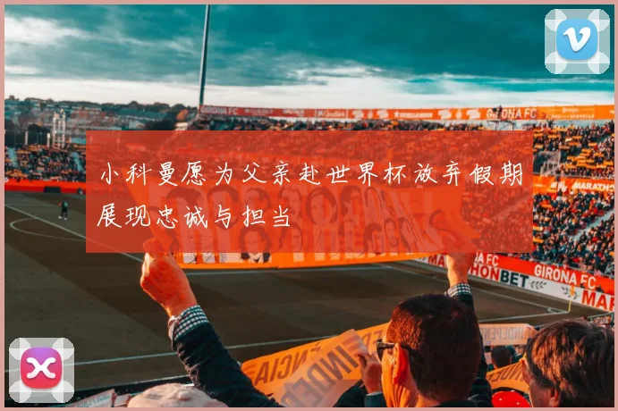 小科曼愿为父亲赴世界杯放弃假期展现忠诚与担当