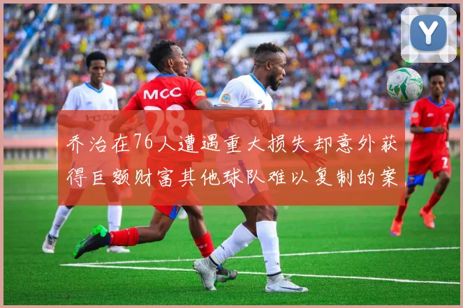乔治在76人遭遇重大损失却意外获得巨额财富其他球队难以复制的案例