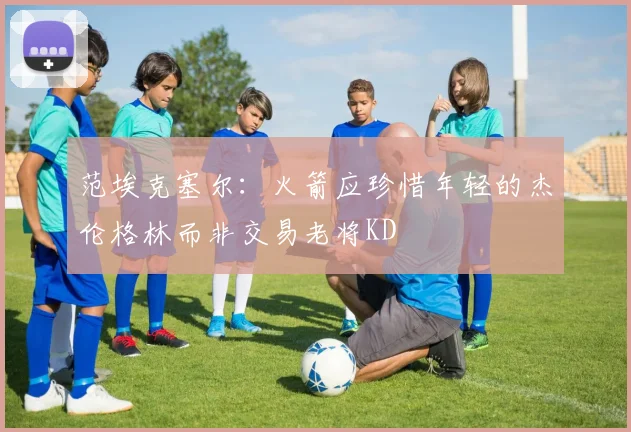 范埃克塞尔：火箭应珍惜年轻的杰伦格林而非交易老将KD