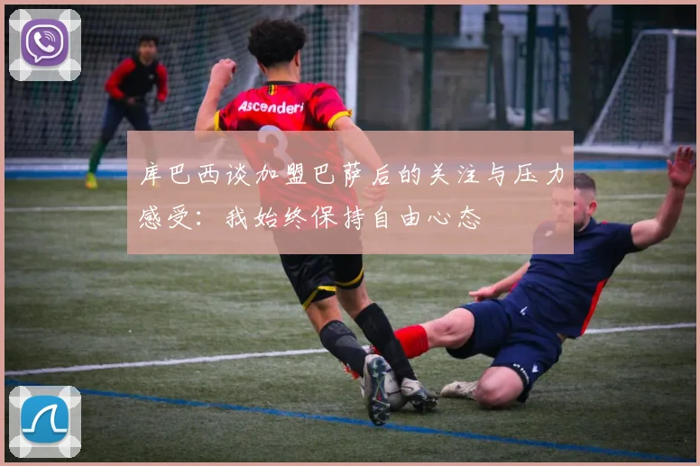 库巴西谈加盟巴萨后的关注与压力感受：我始终保持自由心态
