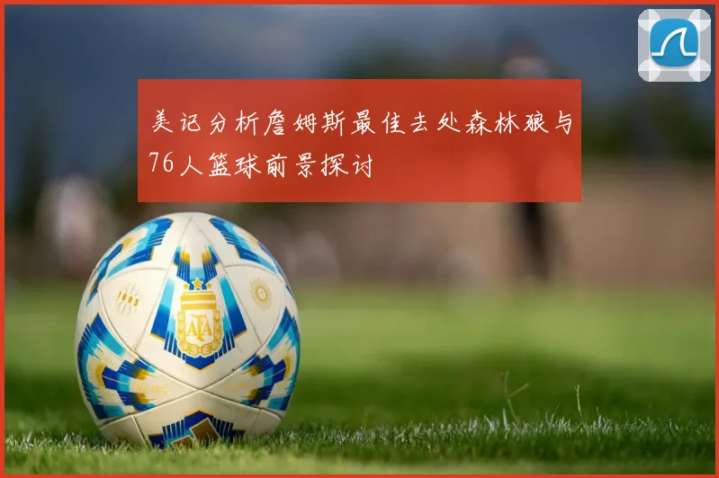 美记分析詹姆斯最佳去处森林狼与76人篮球前景探讨