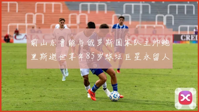 前山东鲁能与俄罗斯国家队主帅鲍里斯逝世享年85岁球坛巨星永留人间