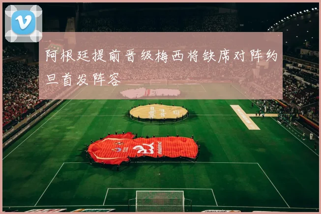 阿根廷提前晋级梅西将缺席对阵约旦首发阵容