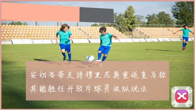 安切洛蒂支持穆里尼奥重返皇马称其能胜任并驳斥球员放纵说法