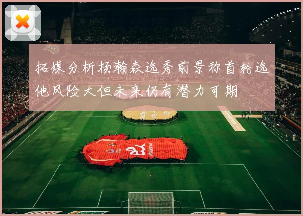 拓媒分析杨瀚森选秀前景称首轮选他风险大但未来仍有潜力可期
