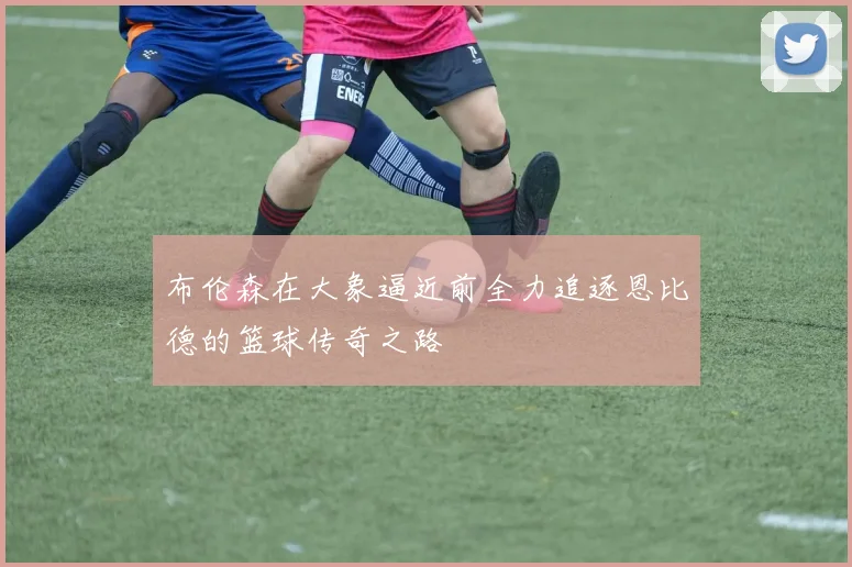 布伦森在大象逼近前全力追逐恩比德的篮球传奇之路